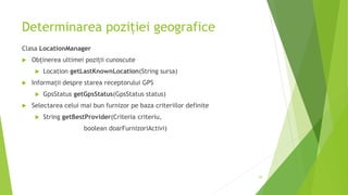 Determinarea poziției geografice
Clasa LocationManager
 Obținerea ultimei poziții cunoscute
 Location getLastKnownLocation(String sursa)
 Informații despre starea receptorului GPS
 GpsStatus getGpsStatus(GpsStatus status)
 Selectarea celui mai bun furnizor pe baza criteriilor definite
 String getBestProvider(Criteria criteriu,
boolean doarFurnizoriActivi)
29
 