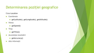Determinarea poziției geografice
Clasa Location
 Coordonate
 getLatitude(), getLongitude(), getAltitude()
 Viteza
 getSpeed()
 Timp
 getTime()
 Acuratețea localizării
 getAccuracy()
 Alte informații
31
 
