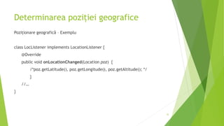Determinarea poziției geografice
Poziționare geografică – Exemplu
class LocListener implements LocationListener {
@Override
public void onLocationChanged(Location poz) {
/*poz.getLatitude(), poz.getLongitude(), poz.getAltitude(); */
}
//…
}
32
 