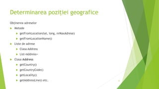 Determinarea poziției geografice
Obținerea adreselor
 Metode
 getFromLocation(lat, long, nrMaxAdrese)
 getFromLocationName()
 Liste de adrese
 Clasa Address
 List<Address>
 Clasa Address
 getCountry()
 getCountryCode()
 getLocality()
 getAddressLine() etc. 35
 