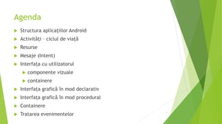 Agenda
 Structura aplicațiilor Android
 Activități – ciclul de viață
 Resurse
 Mesaje (Intent)
 Interfața cu utilizatorul
 componente vizuale
 containere
 Interfața grafică în mod declarativ
 Interfața grafică în mod procedural
 Containere
 Tratarea evenimentelor 2
 