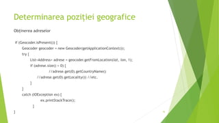 Determinarea poziției geografice
Obținerea adreselor
if (Geocoder.isPresent()) {
Geocoder geocoder = new Geocoder(getApplicationContext());
try {
List<Address> adrese = geocoder.getFromLocation(lat, lon, 1);
if (adrese.size() > 0) {
//adrese.get(0).getCountryName()
//adrese.get(0).getLocality()) //etc.
}
}
catch (IOException ex) {
ex.printStackTrace();
}
} 36
 