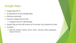 Google Maps
 Google Maps API v2
 Se bazează pe serviciul Google Maps
 Biblioteca opțională
 Inclusă în Google Play services
 Categoria Extras în SDK Manager
 Google Play services APK trebuie să fie instalat și pe dispozitivul mobil
 Facilități
 hărți 3D, interior, satelit, teren, trafic, marcaje, plane suprapuse,
trasare linii etc.
37
 