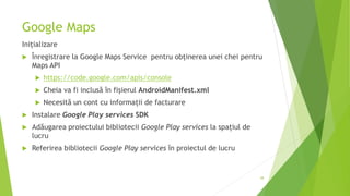 Google Maps
Inițializare
 Înregistrare la Google Maps Service pentru obținerea unei chei pentru
Maps API
 https://code.google.com/apis/console
 Cheia va fi inclusă în fișierul AndroidManifest.xml
 Necesită un cont cu informații de facturare
 Instalare Google Play services SDK
 Adăugarea proiectului bibliotecii Google Play services la spațiul de
lucru
 Referirea bibliotecii Google Play services în proiectul de lucru
38
 