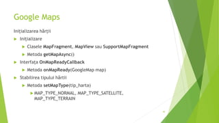 Google Maps
Inițializarea hărții
 Inițializare
 Clasele MapFragment, MapView sau SupportMapFragment
 Metoda getMapAsync()
 Interfața OnMapReadyCallback
 Metoda onMapReady(GoogleMap map)
 Stabilirea tipului hărtii
 Metoda setMapType(tip_harta)
 MAP_TYPE_NORMAL, MAP_TYPE_SATELLITE,
MAP_TYPE_TERRAIN
40
 