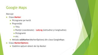 Google Maps
Marcaje
 Clasa Marker
 Pictograme pe hartă
 Proprietăți
 Titlu
 Poziție (coordonate) – LatLng (latitudine și longitudine)
 Pictogramă
 etc.
 Metoda addMarker(MarkerOptions) din clasa GoogleMaps
 Clasa MarkerOptions
 Stabilire opțiuni obiect de tip Marker
44
 