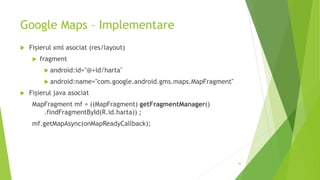Google Maps – Implementare
 Fișierul xml asociat (res/layout)
 fragment
 android:id="@+id/harta"
 android:name="com.google.android.gms.maps.MapFragment"
 Fișierul java asociat
MapFragment mf = ((MapFragment) getFragmentManager()
.findFragmentById(R.id.harta)) ;
mf.getMapAsync(onMapReadyCallback);
45
 