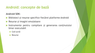 Android: concepte de bază
Android SDK:
 Biblioteci și resurse specifice fiecărei platforme Android
 Resurse și imagini emulatoare
 Instrumente pentru compilare și generarea conținutului
binar executabil
 Cod sursă
 Resurse
3
 