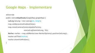 Google Maps – Implementare
@Override
public void onMapReady(GoogleMap googleMap) {
LatLng latLong = new LatLng(lat, longit);
map.setMyLocationEnabled(false);
map.moveCamera(CameraUpdateFactory.
newLatLngZoom(latLong, 18));
Marker marker = map.addMarker(new MarkerOptions().position(latLong));
marker.setTitle(locatie);
marker.showInfoWindow();
}
46
 