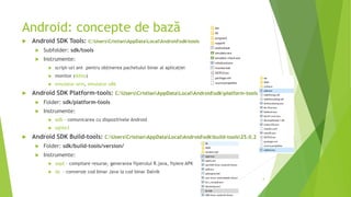 Android: concepte de bază
 Android SDK Tools: C:UsersCristianAppDataLocalAndroidsdktools
 Subfolder: sdk/tools
 Instrumente:
 script-uri ant pentru obținerea pachetului binar al aplicației
 monitor (ddms)
 emulator-arm, emulator-x86
 Android SDK Platform-tools: C:UsersCristianAppDataLocalAndroidsdkplatform-tools
 Folder: sdk/platform-tools
 Instrumente:
 adb – comunicarea cu dispozitivele Android
 sqlite3
 Android SDK Build-tools: C:UsersCristianAppDataLocalAndroidsdkbuild-tools25.0.2
 Folder: sdk/build-tools/version/
 Instrumente:
 aapt – compilare resurse, generarea fișierului R.java, fișiere APK
 dx - conversie cod binar Java la cod binar Dalvik
4
 