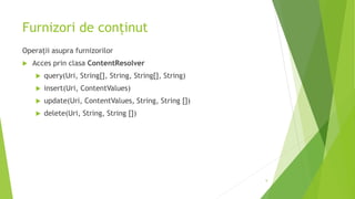 Furnizori de conținut
Operații asupra furnizorilor
 Acces prin clasa ContentResolver
 query(Uri, String[], String, String[], String)
 insert(Uri, ContentValues)
 update(Uri, ContentValues, String, String [])
 delete(Uri, String, String [])
9
 