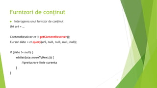Furnizori de conținut
 Interogarea unui furnizor de conținut
Uri uri = …
ContentResolver cr = getContentResolver();
Cursor date = cr.query(uri, null, null, null, null);
if (date != null) {
while(date.moveToNext()) {
//prelucrare linie curenta
}
}
11
 