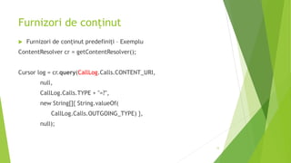 Furnizori de conținut
 Furnizori de conținut predefiniți – Exemplu
ContentResolver cr = getContentResolver();
Cursor log = cr.query(CallLog.Calls.CONTENT_URI,
null,
CallLog.Calls.TYPE + "=?",
new String[]{ String.valueOf(
CallLog.Calls.OUTGOING_TYPE) },
null);
12
 