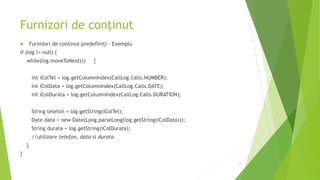 Furnizori de conținut
 Furnizori de conținut predefiniți – Exemplu
if (log != null) {
while(log.moveToNext()) {
int iColTel = log.getColumnIndex(CallLog.Calls.NUMBER);
int iColData = log.getColumnIndex(CallLog.Calls.DATE);
int iColDurata = log.getColumnIndex(CallLog.Calls.DURATION);
String telefon = log.getString(iColTel);
Date data = new Date(Long.parseLong(log.getString(iColData)));
String durata = log.getString(iColDurata);
//utilizare telefon, data si durata
}
}
13
 
