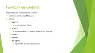 Furnizori de conținut
Implementarea furnizorilor de conținut
 Implementare ContentProvider
 Metode:
 query()
 returnează un Cursor
 insert()
 Returnează un Uri asociat înregistrării inserate
 update(
 delete()
 getType()
 Tipul MIME asociat conținutului
14
 