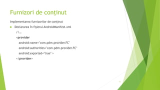 Furnizori de conținut
Implementarea furnizorilor de conținut
 Declararea în fișierul AndroidManifest.xml
//…
<provider
android:name="com.pdm.provider.FC"
android:authorities="com.pdm.provider.FC"
android:exported="true" >
</provider>
15
 