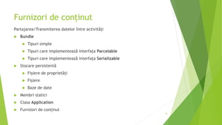 Furnizori de conținut
Partajarea/Transmiterea datelor între activități
 Bundle
 Tipuri simple
 Tipuri care implementează interfața Parcelable
 Tipuri care implementează interfața Serializable
 Stocare persistentă
 Fișiere de proprietăți
 Fișiere
 Baze de date
 Membri statici
 Clasa Application
 Furnizori de conținut
16
 