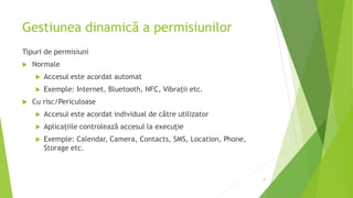 Gestiunea dinamică a permisiunilor
Tipuri de permisiuni
 Normale
 Accesul este acordat automat
 Exemple: Internet, Bluetooth, NFC, Vibrații etc.
 Cu risc/Periculoase
 Accesul este acordat individual de către utilizator
 Aplicațiile controlează accesul la execuție
 Exemple: Calendar, Camera, Contacts, SMS, Location, Phone,
Storage etc.
17
 