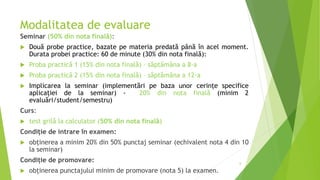 Modalitatea de evaluare
Seminar (50% din nota finală):
 Două probe practice, bazate pe materia predată până în acel moment.
Durata probei practice: 60 de minute (30% din nota finală):
 Proba practică 1 (15% din nota finală) – săptămâna a 8-a
 Proba practică 2 (15% din nota finală) – săptămâna a 12-a
 Implicarea la seminar (implementări pe baza unor cerințe specifice
aplicației de la seminar) - 20% din nota finală (minim 2
evaluări/student/semestru)
Curs:
 test grilă la calculator (50% din nota finală)
Condiție de intrare în examen:
 obținerea a minim 20% din 50% punctaj seminar (echivalent nota 4 din 10
la seminar)
Condiție de promovare:
 obținerea punctajului minim de promovare (nota 5) la examen.
6
 