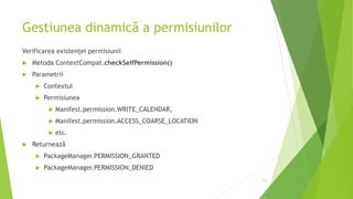 Gestiunea dinamică a permisiunilor
Verificarea existenței permisiunii
 Metoda ContextCompat.checkSelfPermission()
 Parametrii
 Contextul
 Permisiunea
 Manifest.permission.WRITE_CALENDAR,
 Manifest.permission.ACCESS_COARSE_LOCATION
 etc.
 Returnează
 PackageManager.PERMISSION_GRANTED
 PackageManager.PERMISSION_DENIED
19
 