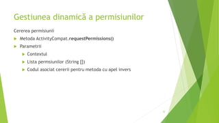 Gestiunea dinamică a permisiunilor
Cererea permisiunii
 Metoda ActivityCompat.requestPermissions()
 Parametrii
 Contextul
 Lista permsiunilor (String [])
 Codul asociat cererii pentru metoda cu apel invers
20
 