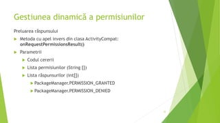 Gestiunea dinamică a permisiunilor
Preluarea răspunsului
 Metoda cu apel invers din clasa ActivityCompat:
onRequestPermissionsResult()
 Parametrii
 Codul cererii
 Lista permisiunilor (String [])
 Lista răspunsurilor (int[])
 PackageManager.PERMISSION_GRANTED
 PackageManager.PERMISSION_DENIED
22
 