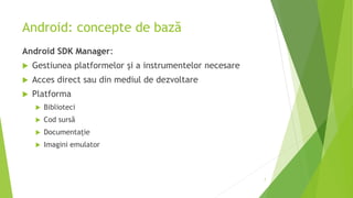 Android: concepte de bază
Android SDK Manager:
 Gestiunea platformelor și a instrumentelor necesare
 Acces direct sau din mediul de dezvoltare
 Platforma
 Biblioteci
 Cod sursă
 Documentație
 Imagini emulator
7
 