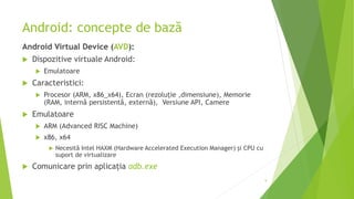 Android: concepte de bază
Android Virtual Device (AVD):
 Dispozitive virtuale Android:
 Emulatoare
 Caracteristici:
 Procesor (ARM, x86_x64), Ecran (rezoluție ,dimensiune), Memorie
(RAM, internă persistentă, externă), Versiune API, Camere
 Emulatoare
 ARM (Advanced RISC Machine)
 x86, x64
 Necesită Intel HAXM (Hardware Accelerated Execution Manager) și CPU cu
suport de virtualizare
 Comunicare prin aplicația adb.exe
9
 