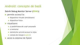 Android: concepte de bază
Dalvik Debug Monitor Server (DDMS):
 permite accesul la:
 dispozitive virtuale (emulatoare)
 dispozitive fizice
 vizualizare:
 și posibilitatea de a opri procesele
 a memoriei
 statisticilor privind accesul la rețea
 consola de mesaje (LogCat)
 acces la sistemul de fișiere
11
 