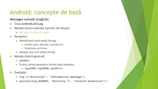 Android: concepte de bază
Messages console (LogCat):
 Clasa android.util.Log
 Metode statice asociate tipurilor de mesaje:
 e(), w(), i(), d(), v(), wtf()
 Parametri:
 Identificator sursă mesaj (String)
 Numele clasei, aplicației, activității etc.
 Posibilitatea de filtrare
 Mesajul care va fi afișat (String)
 Metoda statică generală
 println()
 În plus, primul parametru include tipul mesajului
 Log.ASSERT, Log.ERROR, Log.INFO etc.
 Exemple:
 Log.i("Activity1", "Information message");
 println(Log.ASSERT, "Activity 1", "Invalid assertion!"); 13
 