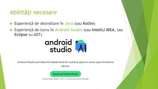 Abilități necesare
 Experiență de dezvoltare în Java (sau Kotlin)
 Experiență de lucru în Android Studio (sau IntelliJ IDEA, sau
Eclipse cu ADT)
7
 
