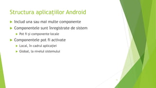 Structura aplicațiilor Android
 Includ una sau mai multe componente
 Componentele sunt înregistrate de sistem
 Pot fi și componente locale
 Componentele pot fi activate
 Local, în cadrul aplicației
 Global, la nivelul sistemului
15
 