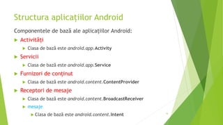 Structura aplicațiilor Android
Componentele de bază ale aplicațiilor Android:
 Activități
 Clasa de bază este android.app.Activity
 Servicii
 Clasa de bază este android.app.Service
 Furnizori de conținut
 Clasa de bază este android.content.ContentProvider
 Receptori de mesaje
 Clasa de bază este android.content.BroadcastReceiver
 mesaje
 Clasa de bază este android.content.Intent 16
 