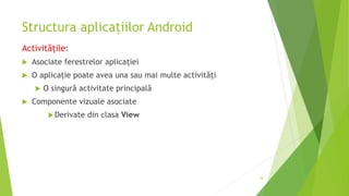 Structura aplicațiilor Android
Activitățile:
 Asociate ferestrelor aplicației
 O aplicație poate avea una sau mai multe activități
 O singură activitate principală
 Componente vizuale asociate
Derivate din clasa View
18
 