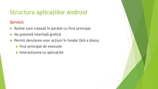 Structura aplicațiilor Android
Servicii:
 Rutine care rulează în paralel cu firul principal
 Nu prezintă interfață grafică
 Permit derularea unor acțiuni în fundal fără a bloca:
 firul principal de execuție
 Interacțiunea cu aplicațiile
19
 