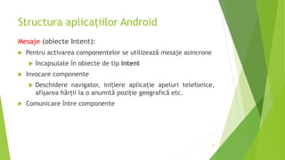 Structura aplicațiilor Android
Mesaje (obiecte Intent):
 Pentru activarea componentelor se utilizează mesaje asincrone
 încapsulate în obiecte de tip Intent
 Invocare componente
 Deschidere navigator, inițiere aplicație apeluri telefonice,
afișarea hărții la o anumită poziție geografică etc.
 Comunicare între componente
21
 