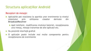 Structura aplicațiilor Android
Receptori de mesaje:
 Aplicațiile pot reacționa la apariția unor evenimente la nivelul
sistemului prin utilizarea claselor derivate din
BroadcastReceiver
 Apel telefonic, modificarea nivelului bateriei, recepționarea
unui mesaj, mesaje transmise de alte aplicații etc.
 Nu prezintă interfață grafică
 O aplicație poate include mai multe componente pentru
recepționarea de evenimente
22
 