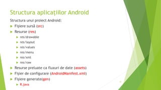 Structura aplicațiilor Android
Structura unui proiect Android:
 Fișiere sursă (src)
 Resurse (res)
 res/drawable
 res/layout
 res/values
 res/menu
 res/xml
 res/raw
 Resurse preluate ca fluxuri de date (assets)
 Fișier de configurare (AndroidManifest.xml)
 Fișiere generate(gen)
 R.java
23
 