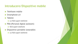 Introducere/Dispozitive mobile
 Telefoane mobile
 Smartphone-uri
 Tablete
 cu/fără suport telefonie
 PDA (Personal digital assistant)
 fără suport telefonie
 Dispozitive portabile (wearable)
 cu/fără suport telefonie
8
 