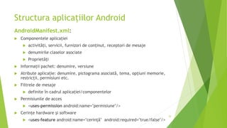 Structura aplicațiilor Android
AndroidManifest.xml:
 Componentele aplicației
 activități, servicii, furnizori de conținut, receptori de mesaje
 denumirile claselor asociate
 Proprietăți
 Informații pachet: denumire, versiune
 Atribute aplicație: denumire, pictograma asociată, tema, opțiuni memorie,
restricții, permisiuni etc.
 Filtrele de mesaje
 definite în cadrul aplicației/componentelor
 Permisiunile de acces
 <uses-permission android:name="permisiune"/>
 Cerințe hardware și software
 <uses-feature android:name="cerință" android:required="true/false"/>
26
 