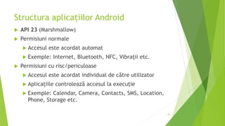 Structura aplicațiilor Android
 API 23 (Marshmallow)
 Permisiuni normale
 Accesul este acordat automat
 Exemple: Internet, Bluetooth, NFC, Vibrații etc.
 Permisiuni cu risc/periculoase
 Accesul este acordat individual de către utilizator
 Aplicațiile controlează accesul la execuție
 Exemple: Calendar, Camera, Contacts, SMS, Location,
Phone, Storage etc.
28
 