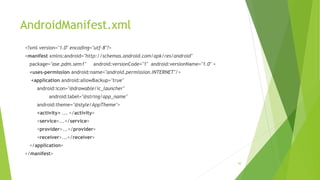 AndroidManifest.xml
30
<?xml version="1.0" encoding="utf-8"?>
<manifest xmlns:android="http://schemas.android.com/apk/res/android"
package="ase.pdm.sem1" android:versionCode="1" android:versionName="1.0" >
<uses-permission android:name="android.permission.INTERNET"/>
<application android:allowBackup="true"
android:icon="@drawable/ic_launcher"
android:label="@string/app_name"
android:theme="@style/AppTheme">
<activity> ... </activity>
<service>...</service>
<provider>...</provider>
<receiver>...</receiver>
</application>
</manifest>
 