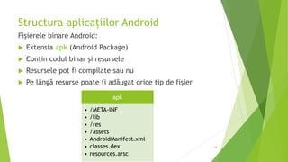 Structura aplicațiilor Android
Fișierele binare Android:
 Extensia apk (Android Package)
 Conțin codul binar și resursele
 Resursele pot fi compilate sau nu
 Pe lângă resurse poate fi adăugat orice tip de fișier
34
apk
• /META-INF
• /lib
• /res
• /assets
• AndroidManifest.xml
• classes.dex
• resources.arsc
 