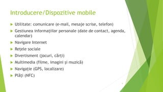 Introducere/Dispozitive mobile
 Utilitate: comunicare (e-mail, mesaje scrise, telefon)
 Gestiunea informațiilor personale (date de contact, agenda,
calendar)
 Navigare Internet
 Rețele sociale
 Divertisment (jocuri, cărți)
 Multimedia (filme, imagini și muzică)
 Navigație (GPS, localizare)
 Plăți (NFC)
9
 