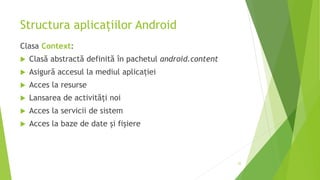 Structura aplicațiilor Android
Clasa Context:
 Clasă abstractă definită în pachetul android.content
 Asigură accesul la mediul aplicației
 Acces la resurse
 Lansarea de activități noi
 Acces la servicii de sistem
 Acces la baze de date și fișiere
35
 