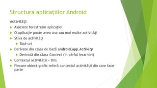 Structura aplicațiilor Android
Activități:
 Asociate ferestrelor aplicației
 O aplicație poate avea una sau mai multe activități
 Stiva de activități
 Task-uri
 Derivate din clasa de bază android.app.Activity
 Derivată din clasa Context (în vârful ierarhiei)
 Contextul activității = this
 Fiecare obiect grafic referă contextul activității din care face
parte
37
 