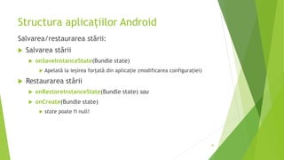 Structura aplicațiilor Android
Salvarea/restaurarea stării:
 Salvarea stării
 onSaveInstanceState(Bundle state)
 Apelată la ieșirea forțată din aplicație (modificarea configurației)
 Restaurarea stării
 onRestoreInstanceState(Bundle state) sau
 onCreate(Bundle state)
 state poate fi null!
40
 