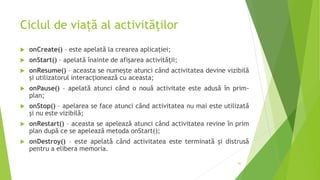 Ciclul de viață al activităților
 onCreate() – este apelată la crearea aplicației;
 onStart() – apelată înainte de afișarea activității;
 onResume() – aceasta se numește atunci când activitatea devine vizibilă
și utilizatorul interacționează cu aceasta;
 onPause() – apelată atunci când o nouă activitate este adusă în prim-
plan;
 onStop() – apelarea se face atunci când activitatea nu mai este utilizată
și nu este vizibilă;
 onRestart() – aceasta se apelează atunci când activitatea revine în prim
plan după ce se apelează metoda onStart();
 onDestroy() – este apelată când activitatea este terminată și distrusă
pentru a elibera memoria.
42
 
