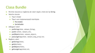 Clasa Bundle
 Permite stocarea și regăsirea de valori după o cheie de tip String
 Valorile stocate
 Tipuri simple
 Tipuri care implementează interfețele
 Parcelable
 Serializable
 Adăugare valori
 putString(cheie, valoare_String),
 putInt (cheie, valoare_int),
 putObject(cheie, valoare_object),
 putLongArray(cheie, valoare_long_array) etc.
 Regăsire valori
 getString(cheie),
 getInt(cheie),
 getObject(cheie),
 getLongArray(cheie) etc.
44
 