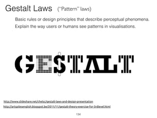 http://www.slideshare.net/chelsc/gestalt-laws-and-design-presentation
http://artspilesenglish.blogspot.be/2011/11/gestalt-theory-exercise-for-3rdlevel.html
134
Gestalt Laws (“Pattern” laws)
Basic rules or design principles that describe perceptual phenomena.
Explain the way users or humans see patterns in visualisations.
 